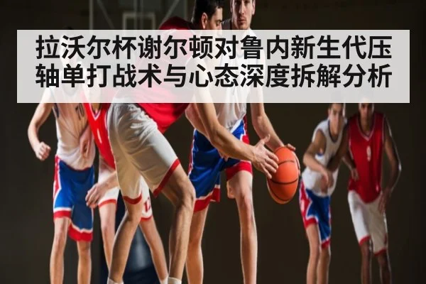 拉沃尔杯谢尔顿对鲁内新生代压轴单打战术与心态深度拆解分析