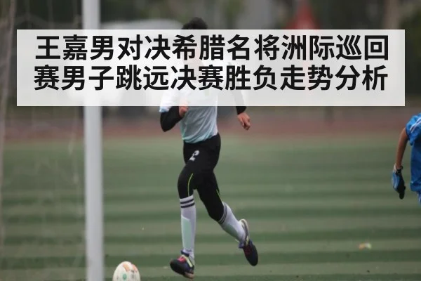 王嘉男对决希腊名将洲际巡回赛男子跳远决赛胜负走势分析
